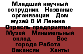 Младший научный сотрудник › Название организации ­ Дом-музей В.И.Ленина › Отрасль предприятия ­ Музей › Минимальный оклад ­ 10 000 - Все города Работа » Вакансии   . Ханты-Мансийский,Нефтеюганск г.